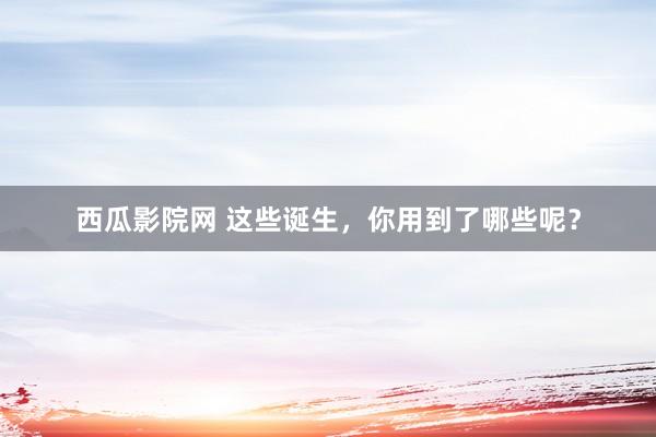 西瓜影院网 这些诞生，你用到了哪些呢？