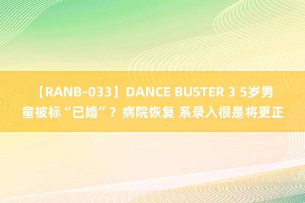 【RANB-033】DANCE BUSTER 3 5岁男童被标“已婚”？病院恢复 系录入很是将更正