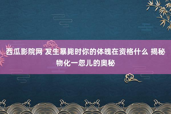 西瓜影院网 发生暴毙时你的体魄在资格什么 揭秘物化一忽儿的奥秘