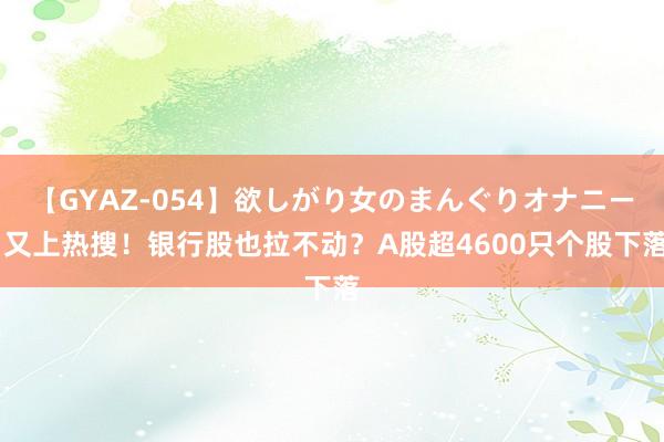 【GYAZ-054】欲しがり女のまんぐりオナニー 又上热搜！银行股也拉不动？A股超4600只个股下落
