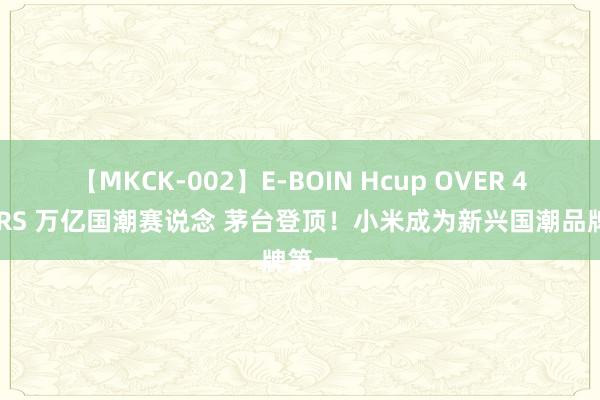 【MKCK-002】E-BOIN Hcup OVER 4HOURS 万亿国潮赛说念 茅台登顶！小米成为新兴国潮品牌第一