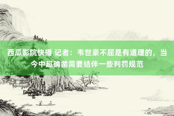 西瓜影院快播 记者:韦世豪不屈是有道理的,当今中超确凿需要结伴一些判罚规范