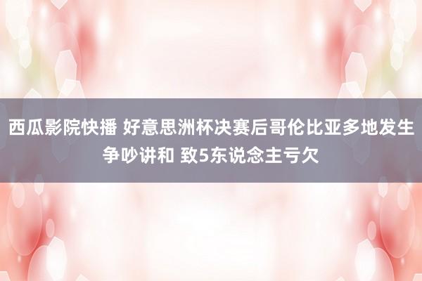 西瓜影院快播 好意思洲杯决赛后哥伦比亚多地发生争吵讲和 致5东说念主亏欠