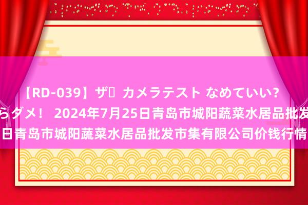 【RD-039】ザ・カメラテスト なめていい? あ!そこは濡れてるからダメ! 2024年7月25日青岛市城阳蔬菜水居品批发市集有限公司价钱行情
