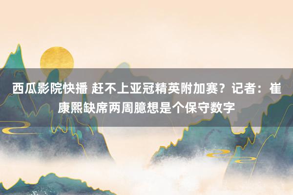 西瓜影院快播 赶不上亚冠精英附加赛?记者:崔康熙缺席两周臆想是个保守数字