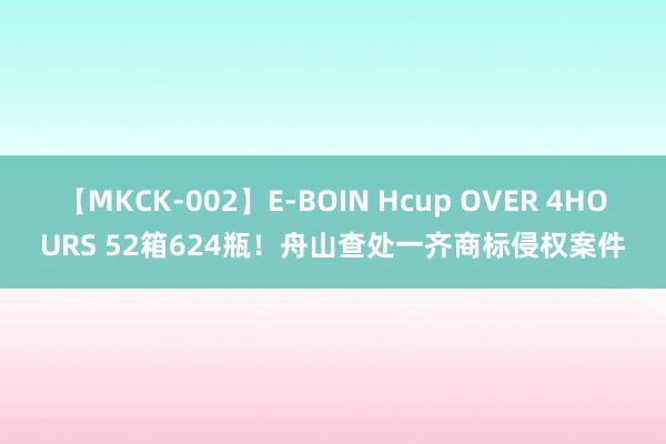 【MKCK-002】E-BOIN Hcup OVER 4HOURS 52箱624瓶！舟山查处一齐商标侵权案件