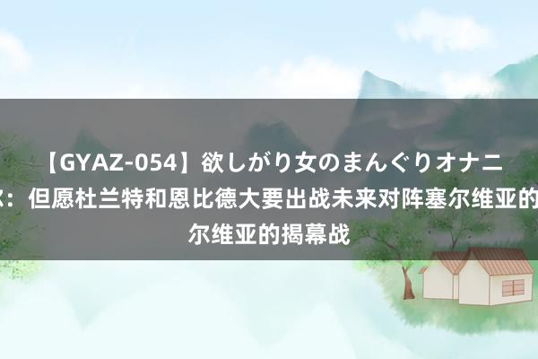 【GYAZ-054】欲しがり女のまんぐりオナニー 科尔:但愿杜兰特和恩比德大要出战未来对阵塞尔维亚的揭幕战