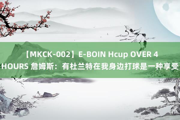 【MKCK-002】E-BOIN Hcup OVER 4HOURS 詹姆斯:有杜兰特在我身边打球是一种享受