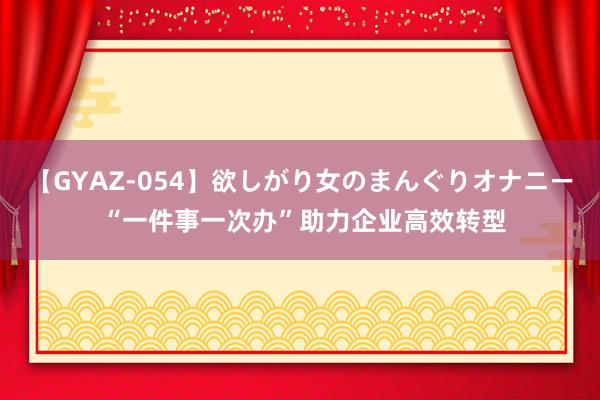 【GYAZ-054】欲しがり女のまんぐりオナニー “一件事一次办”助力企业高效转型