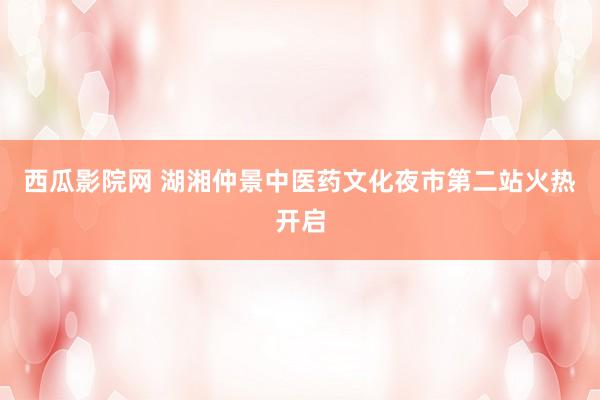 西瓜影院网 湖湘仲景中医药文化夜市第二站火热开启