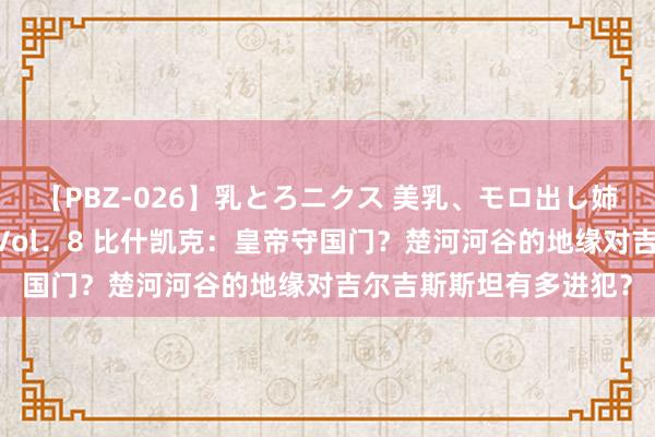 【PBZ-026】乳とろニクス 美乳、モロ出し姉ちゃん揉みたおし。 Vol．8 比什凯克：皇帝守国门？楚河河谷的地缘对吉尔吉斯斯坦有多进犯？