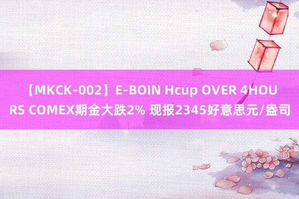 【MKCK-002】E-BOIN Hcup OVER 4HOURS COMEX期金大跌2% 现报2345好意思元/盎司