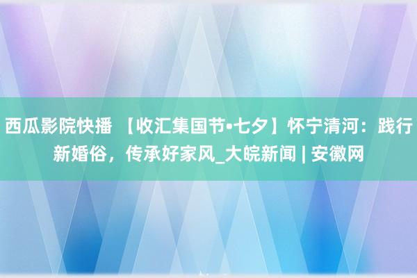 西瓜影院快播 【收汇集国节•七夕】怀宁清河：践行新婚俗，传承好家风_大皖新闻 | 安徽网