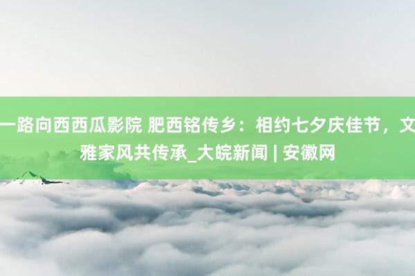 一路向西西瓜影院 肥西铭传乡：相约七夕庆佳节，文雅家风共传承_大皖新闻 | 安徽网
