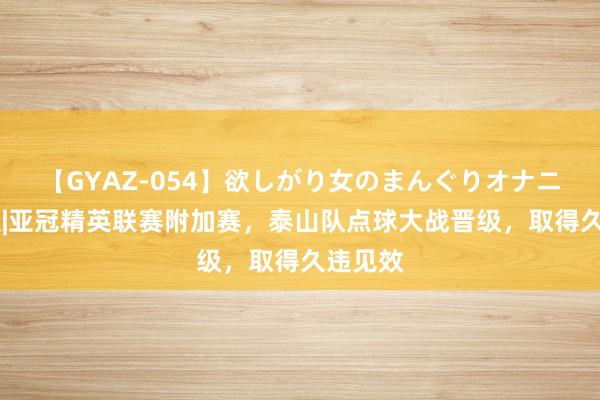 【GYAZ-054】欲しがり女のまんぐりオナニー 图集|亚冠精英联赛附加赛,泰山队点球大战晋级,取得久违见效