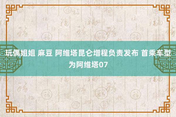 玩偶姐姐 麻豆 阿维塔昆仑增程负责发布 首乘车型为阿维塔07