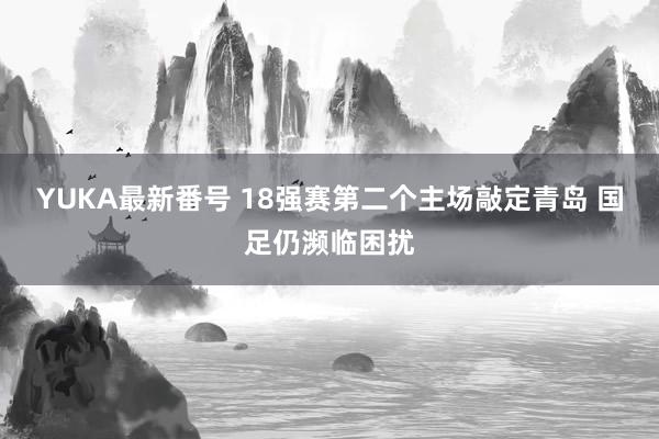 YUKA最新番号 18强赛第二个主场敲定青岛 国足仍濒临困扰