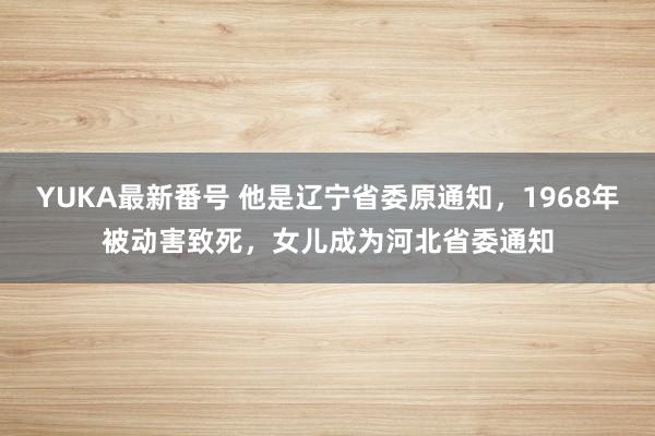 YUKA最新番号 他是辽宁省委原通知，1968年被动害致死，女儿成为河北省委通知