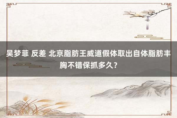 吴梦菲 反差 北京脂肪王威道假体取出自体脂肪丰胸不错保抓多久?