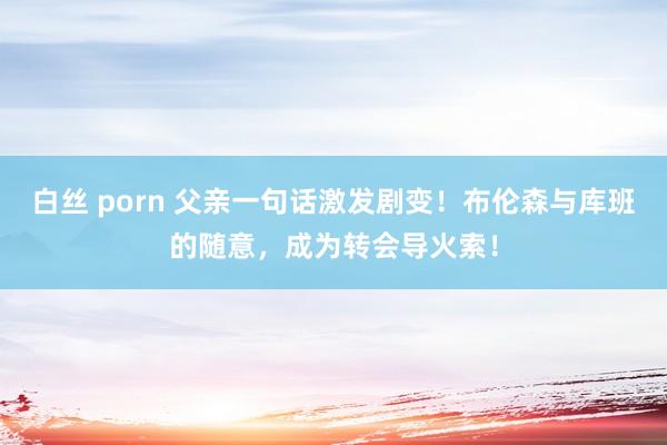白丝 porn 父亲一句话激发剧变！布伦森与库班的随意，成为转会导火索！