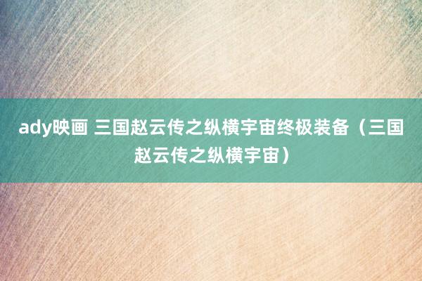 ady映画 三国赵云传之纵横宇宙终极装备(三国赵云传之纵横宇宙)