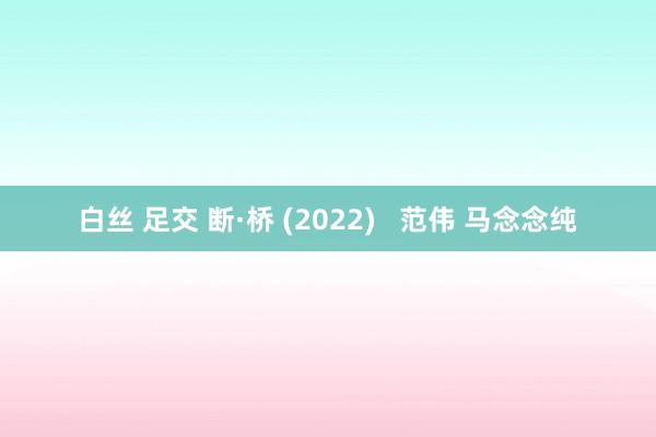 白丝 足交 断·桥 (2022)   范伟 马念念纯