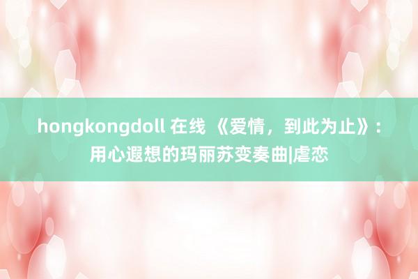 hongkongdoll 在线 《爱情，到此为止》：用心遐想的玛丽苏变奏曲|虐恋
