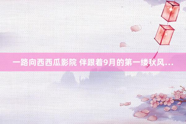 一路向西西瓜影院 伴跟着9月的第一缕秋风…
