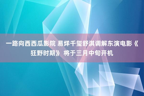一路向西西瓜影院 易烊千玺舒淇调解东演电影《狂野时期》 将于三月中旬开机
