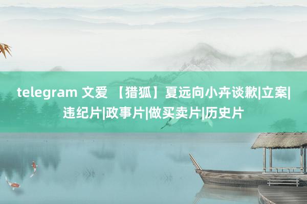telegram 文爱 【猎狐】夏远向小卉谈歉|立案|违纪片|政事片|做买卖片|历史片