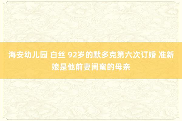 海安幼儿园 白丝 92岁的默多克第六次订婚 准新娘是他前妻闺蜜的母亲