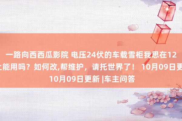 一路向西西瓜影院 电压24伏的车载雪柜我思在12伏电压的车上能用吗?如何改,帮维护,请托世界了! 10月09日更新 |车主问答