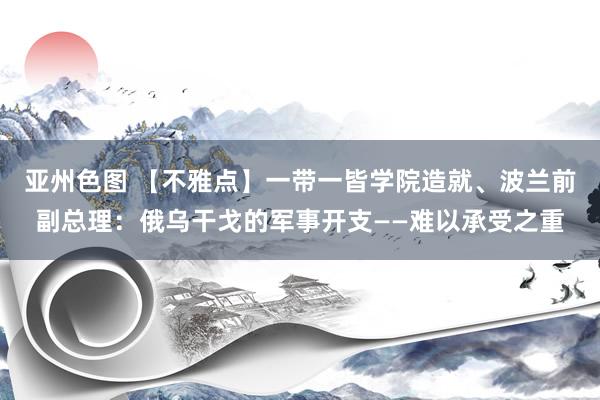 亚州色图 【不雅点】一带一皆学院造就、波兰前副总理：俄乌干戈的军事开支——难以承受之重
