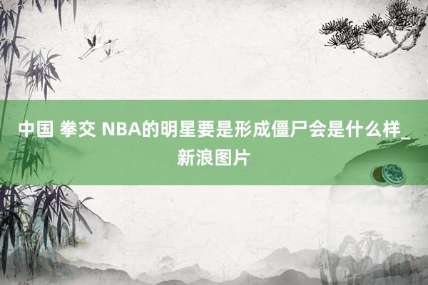 中国 拳交 NBA的明星要是形成僵尸会是什么样_新浪图片