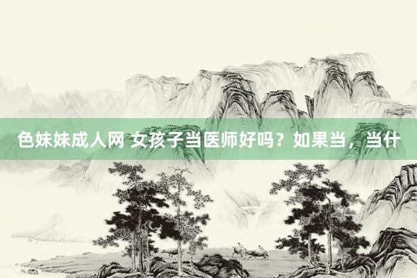 色妹妹成人网 女孩子当医师好吗?如果当,当什