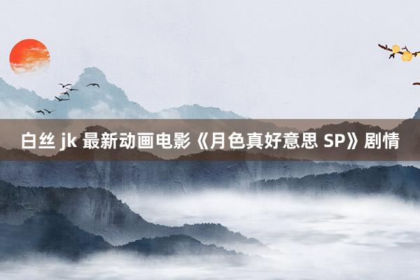 白丝 jk 最新动画电影《月色真好意思 SP》剧情