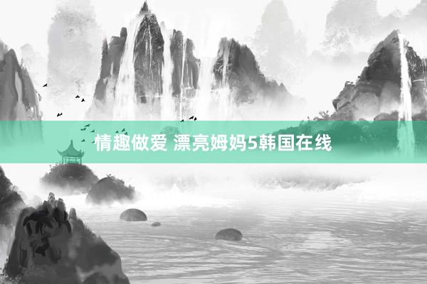 情趣做爱 漂亮姆妈5韩国在线