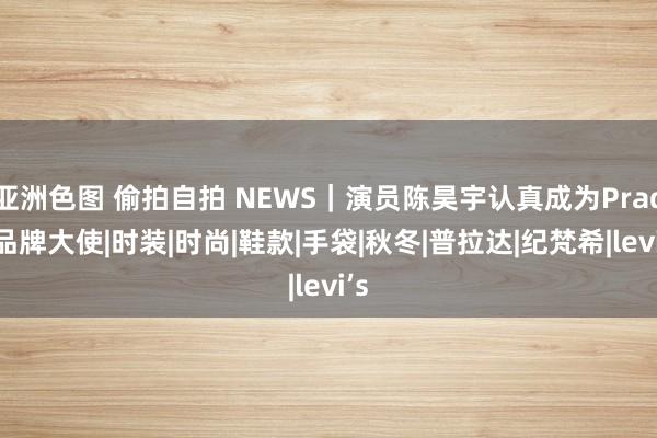 亚洲色图 偷拍自拍 NEWS｜演员陈昊宇认真成为Prada品牌大使|时装|时尚|鞋款|手袋|秋冬|普拉达|纪梵希|levi’s