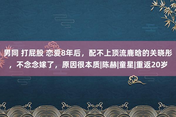男同 打屁股 恋爱8年后，配不上顶流鹿晗的关晓彤，不念念嫁了，原因很本质|陈赫|童星|重返20岁