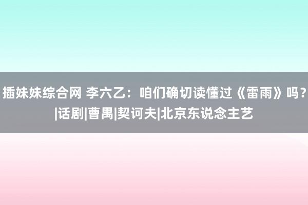 插妹妹综合网 李六乙：咱们确切读懂过《雷雨》吗？|话剧|曹禺|契诃夫|北京东说念主艺