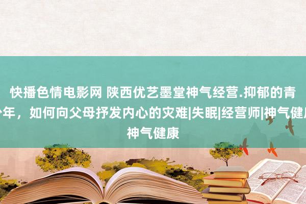 快播色情电影网 陕西优艺墨堂神气经营.抑郁的青少年，如何向父母抒发内心的灾难|失眠|经营师|神气健康