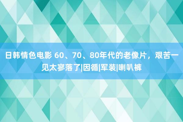 日韩情色电影 60、70、80年代的老像片，艰苦一见太寥落了|因循|军装|喇叭裤