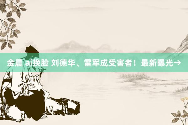 金晨 ai换脸 刘德华、雷军成受害者！最新曝光→