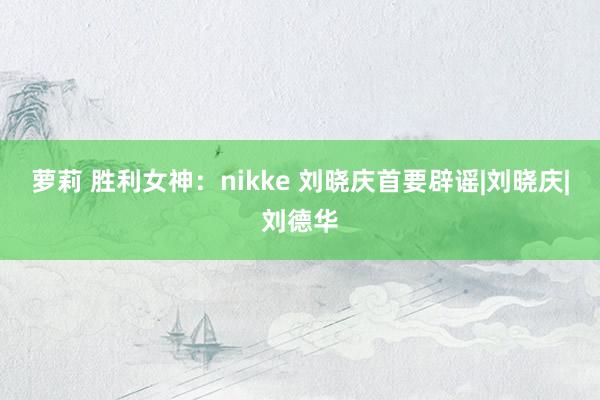 萝莉 胜利女神：nikke 刘晓庆首要辟谣|刘晓庆|刘德华