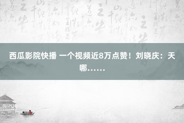 西瓜影院快播 一个视频近8万点赞！刘晓庆：天哪……