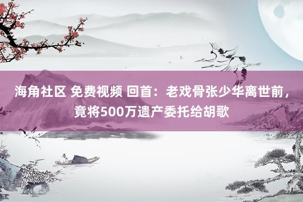海角社区 免费视频 回首：老戏骨张少华离世前，竟将500万遗产委托给胡歌