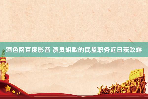 酒色网百度影音 演员胡歌的民盟职务近日获败露