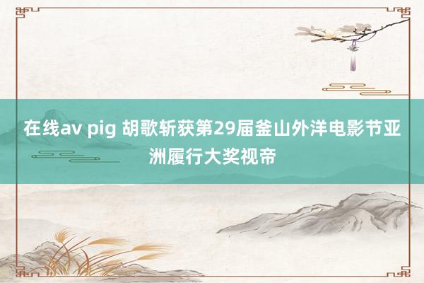 在线av pig 胡歌斩获第29届釜山外洋电影节亚洲履行大奖视帝
