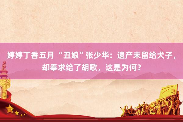 婷婷丁香五月 “丑娘”张少华：遗产未留给犬子，却奉求给了胡歌，这是为何？