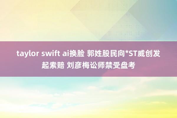 taylor swift ai换脸 郭姓股民向*ST威创发起索赔 刘彦梅讼师禁受盘考
